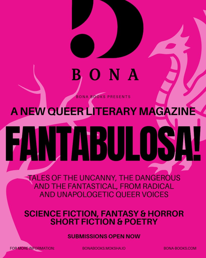 Bona Books Presents

A new queer literary magazine

FANTABULOSA!

Tales of the uncanny, the dangerous and the fantastical, from radical and unapologetic queer voices.

Science fiction, fantasy and horror
Short fiction & poetry

Submissions open now